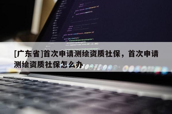 [广东省]首次申请测绘资质社保，首次申请测绘资质社保怎么办