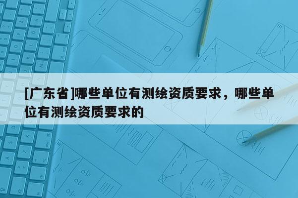 [广东省]哪些单位有测绘资质要求，哪些单位有测绘资质要求的