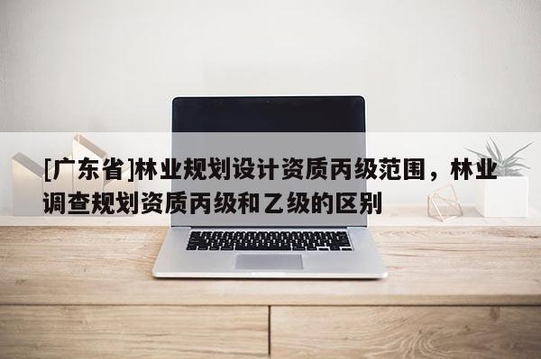 [广东省]林业规划设计资质丙级范围，林业调查规划资质丙级和乙级的区别
