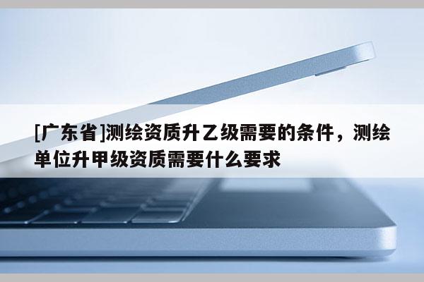 [广东省]测绘资质升乙级需要的条件，测绘单位升甲级资质需要什么要求