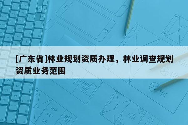 [广东省]林业规划资质办理，林业调查规划资质业务范围