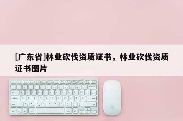 [广东省]林业砍伐资质证书，林业砍伐资质证书图片