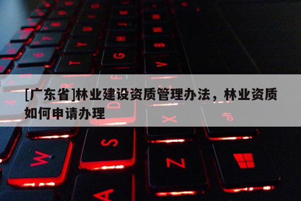 [广东省]林业建设资质管理办法，林业资质如何申请办理