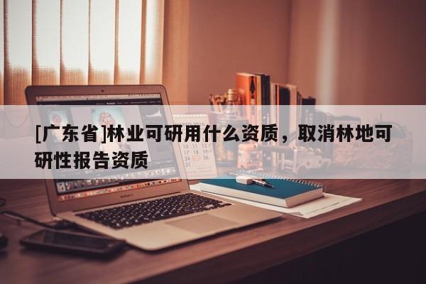 [广东省]林业可研用什么资质，取消林地可研性报告资质