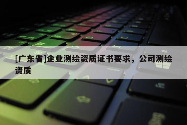 [广东省]企业测绘资质证书要求，公司测绘资质