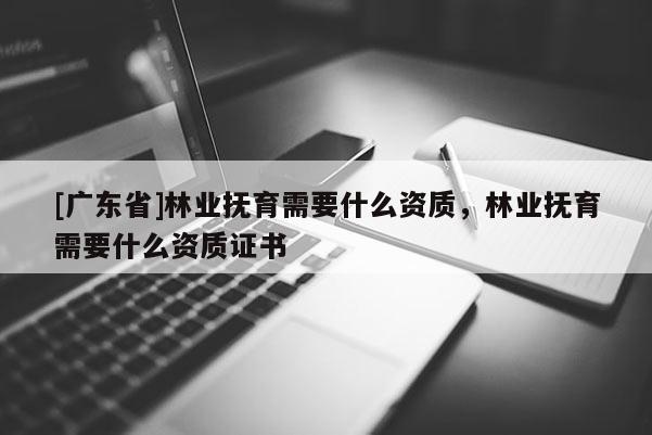 [广东省]林业抚育需要什么资质，林业抚育需要什么资质证书