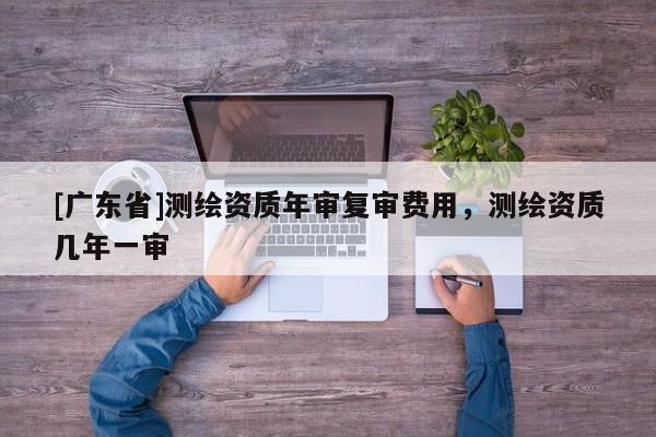 [广东省]测绘资质年审复审费用，测绘资质几年一审