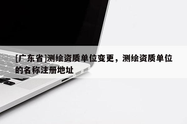 [广东省]测绘资质单位变更，测绘资质单位的名称注册地址