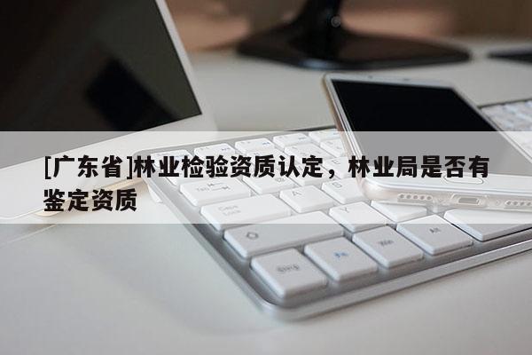 [广东省]林业检验资质认定，林业局是否有鉴定资质