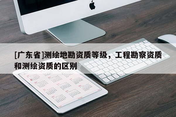 [广东省]测绘地勘资质等级，工程勘察资质和测绘资质的区别