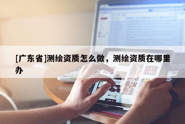 [广东省]测绘资质怎么做，测绘资质在哪里办