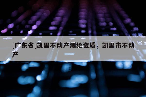 [广东省]凯里不动产测绘资质，凯里市不动产