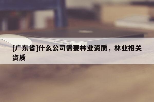 [广东省]什么公司需要林业资质，林业相关资质