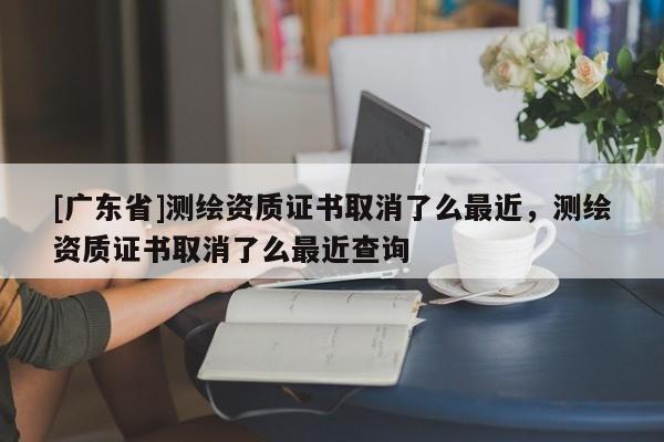 [广东省]测绘资质证书取消了么最近，测绘资质证书取消了么最近查询