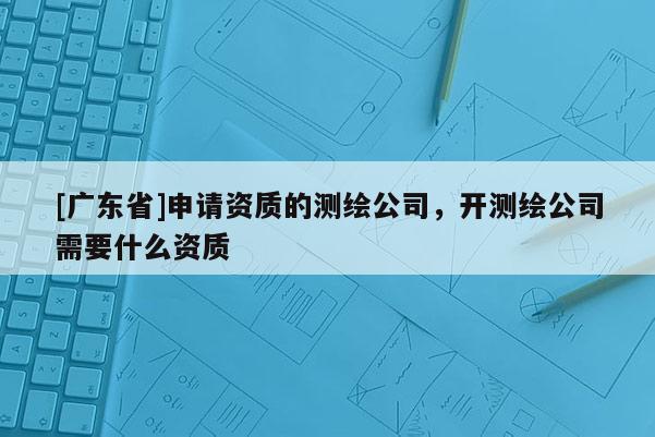[广东省]申请资质的测绘公司，开测绘公司需要什么资质