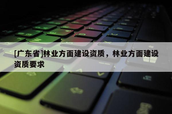 [广东省]林业方面建设资质，林业方面建设资质要求