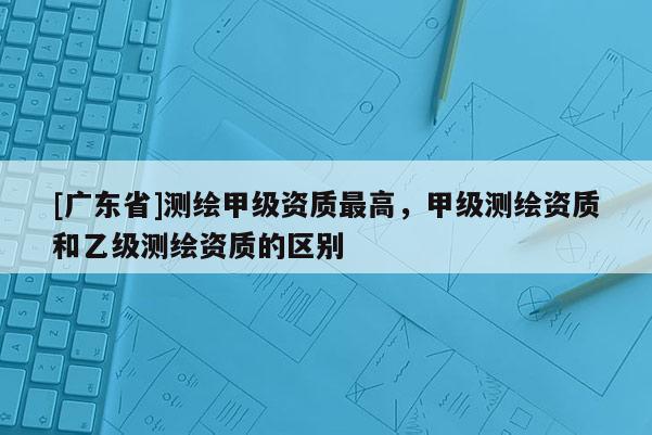 [广东省]测绘甲级资质最高，甲级测绘资质和乙级测绘资质的区别