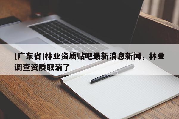 [广东省]林业资质贴吧最新消息新闻，林业调查资质取消了