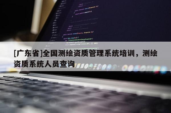 [广东省]全国测绘资质管理系统培训，测绘资质系统人员查询