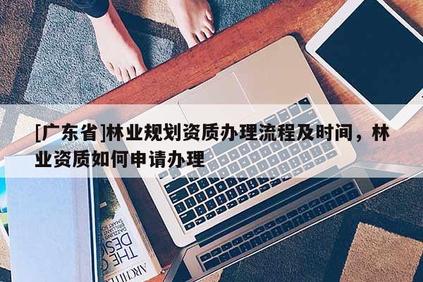 [广东省]林业规划资质办理流程及时间，林业资质如何申请办理