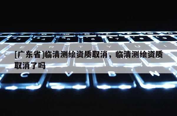 [广东省]临清测绘资质取消，临清测绘资质取消了吗