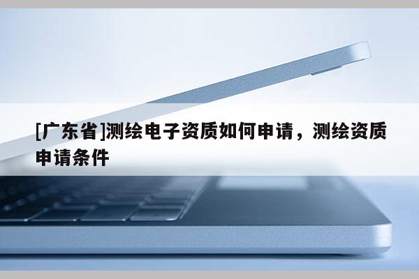 [广东省]测绘电子资质如何申请，测绘资质申请条件