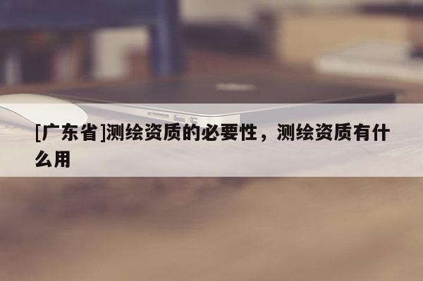 [广东省]测绘资质的必要性，测绘资质有什么用