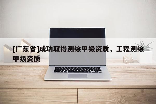 [广东省]成功取得测绘甲级资质，工程测绘甲级资质