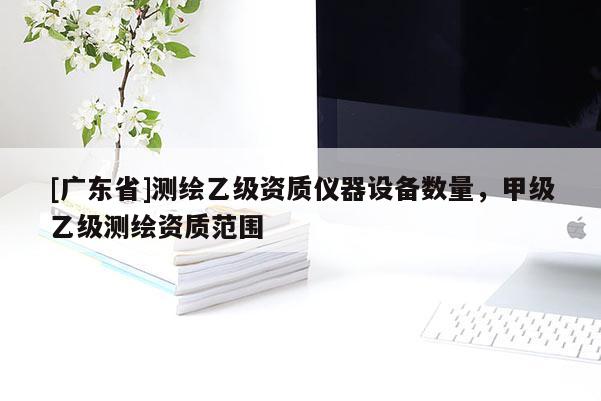 [广东省]测绘乙级资质仪器设备数量，甲级乙级测绘资质范围