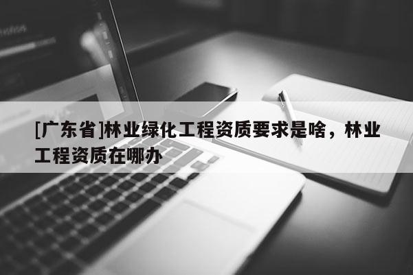 [广东省]林业绿化工程资质要求是啥，林业工程资质在哪办