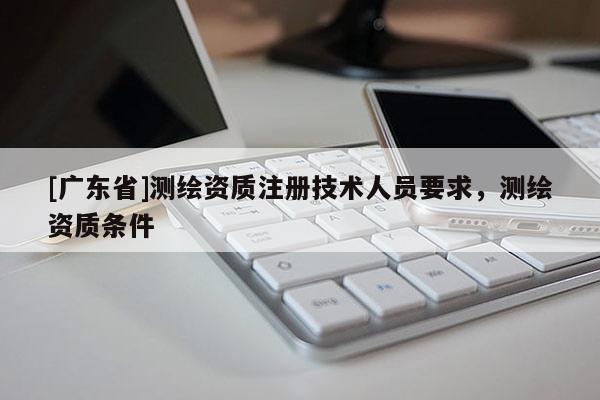 [广东省]测绘资质注册技术人员要求，测绘资质条件