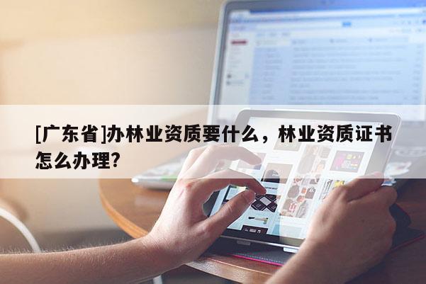 [广东省]办林业资质要什么，林业资质证书怎么办理?
