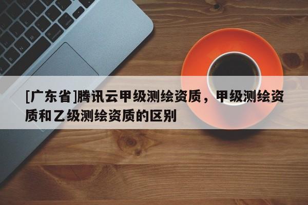 [广东省]腾讯云甲级测绘资质，甲级测绘资质和乙级测绘资质的区别