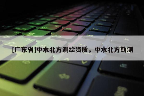 [广东省]中水北方测绘资质，中水北方勘测