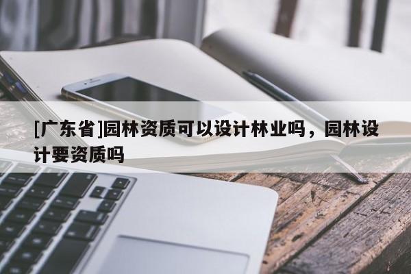 [广东省]园林资质可以设计林业吗，园林设计要资质吗