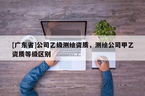 [广东省]公司乙级测绘资质，测绘公司甲乙资质等级区别