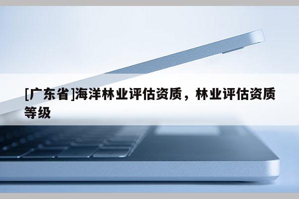 [广东省]海洋林业评估资质，林业评估资质等级