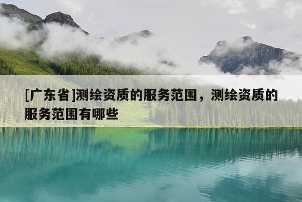 [广东省]测绘资质的服务范围，测绘资质的服务范围有哪些