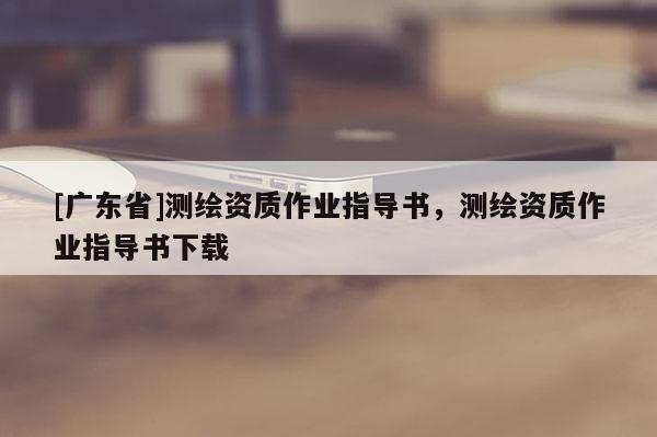 [广东省]测绘资质作业指导书，测绘资质作业指导书下载