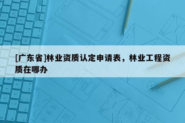 [广东省]林业资质认定申请表，林业工程资质在哪办