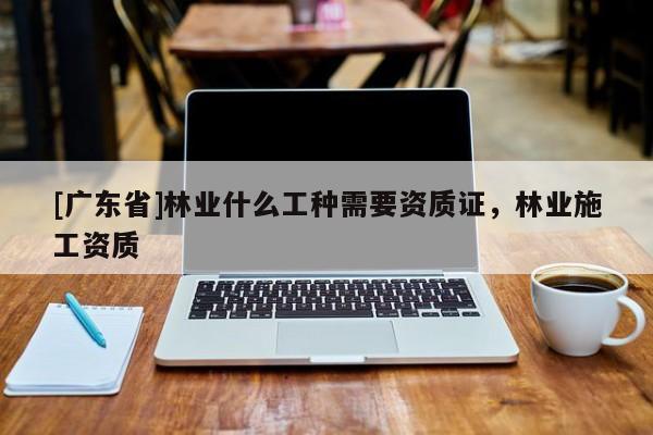 [广东省]林业什么工种需要资质证，林业施工资质