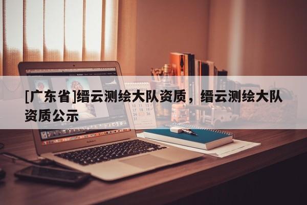 [广东省]缙云测绘大队资质，缙云测绘大队资质公示