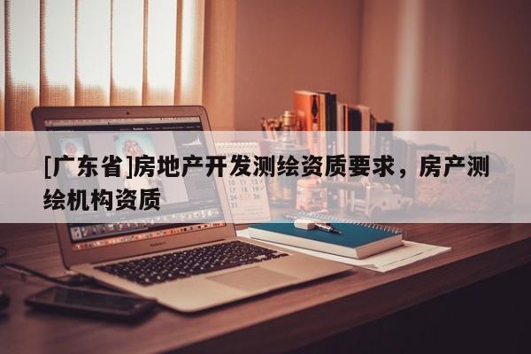 [广东省]房地产开发测绘资质要求，房产测绘机构资质