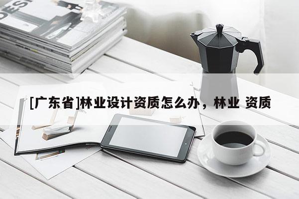 [广东省]林业设计资质怎么办，林业 资质