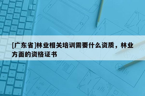 [广东省]林业相关培训需要什么资质，林业方面的资格证书