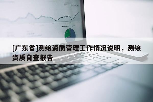 [广东省]测绘资质管理工作情况说明，测绘资质自查报告