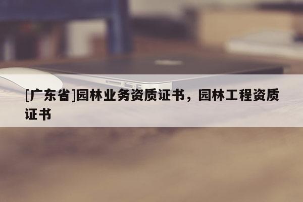 [广东省]园林业务资质证书，园林工程资质证书