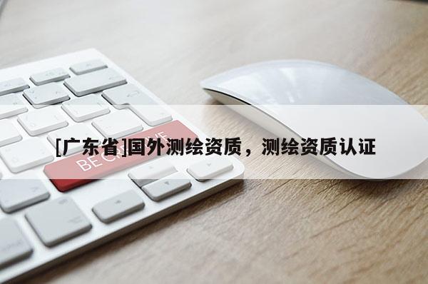 [广东省]国外测绘资质，测绘资质认证