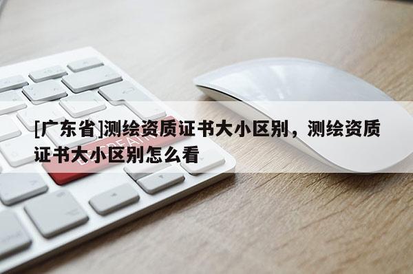 [广东省]测绘资质证书大小区别，测绘资质证书大小区别怎么看