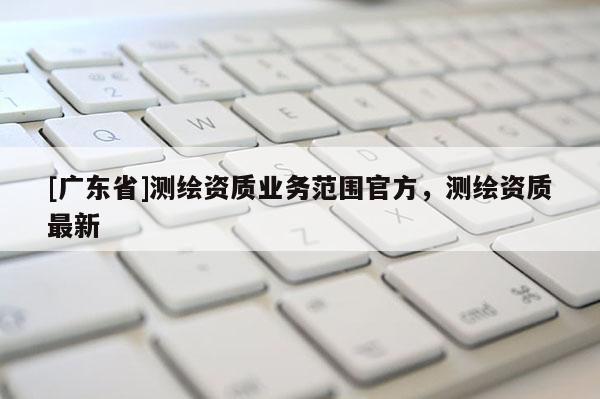[广东省]测绘资质业务范围官方，测绘资质最新